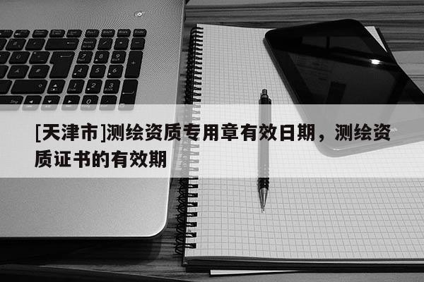 [天津市]测绘资质专用章有效日期，测绘资质证书的有效期