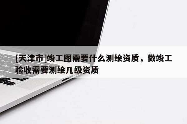 [天津市]竣工图需要什么测绘资质，做竣工验收需要测绘几级资质