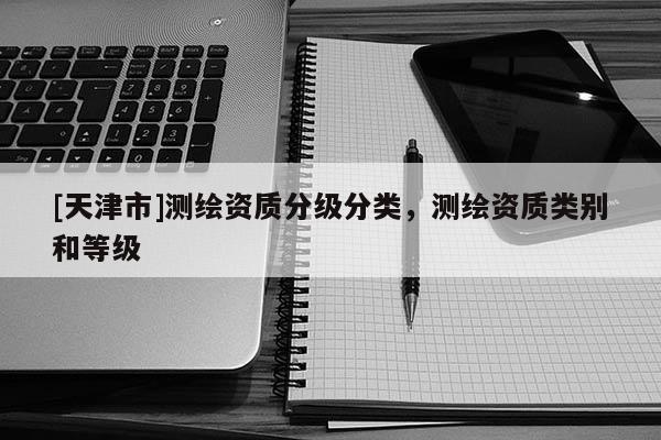 [天津市]测绘资质分级分类，测绘资质类别和等级