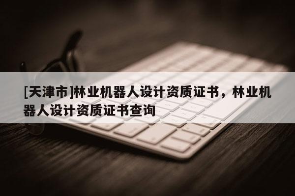 [天津市]林业机器人设计资质证书，林业机器人设计资质证书查询
