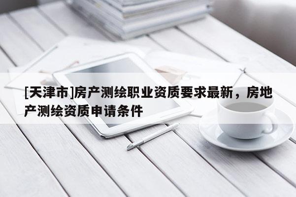 [天津市]房产测绘职业资质要求最新，房地产测绘资质申请条件
