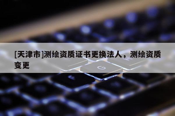 [天津市]测绘资质证书更换法人，测绘资质变更