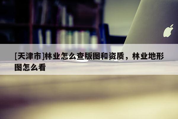 [天津市]林业怎么查版图和资质，林业地形图怎么看