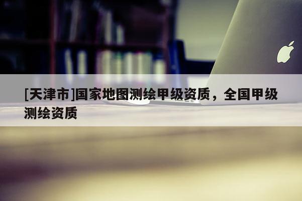 [天津市]国家地图测绘甲级资质，全国甲级测绘资质