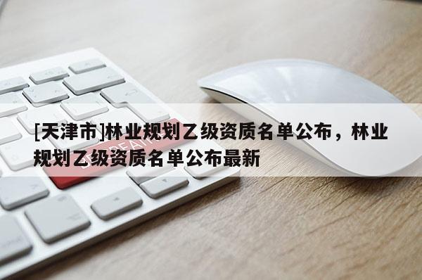[天津市]林业规划乙级资质名单公布，林业规划乙级资质名单公布最新
