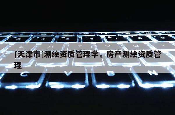 [天津市]测绘资质管理学，房产测绘资质管理