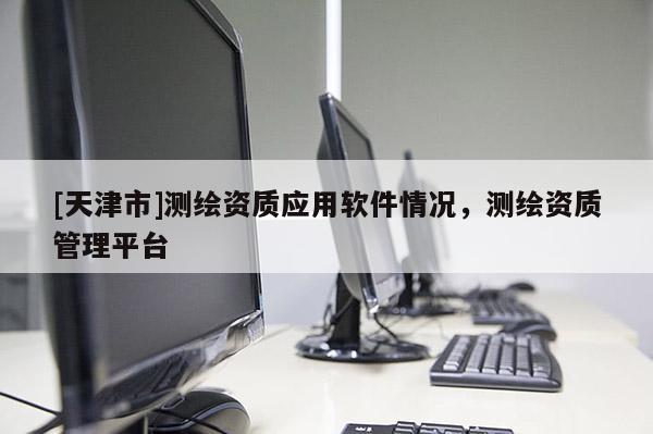[天津市]测绘资质应用软件情况，测绘资质管理平台