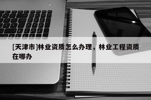 [天津市]林业资质怎么办理，林业工程资质在哪办