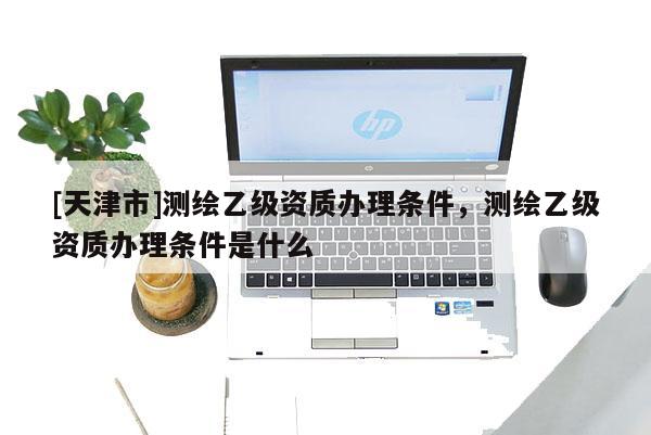[天津市]测绘乙级资质办理条件，测绘乙级资质办理条件是什么