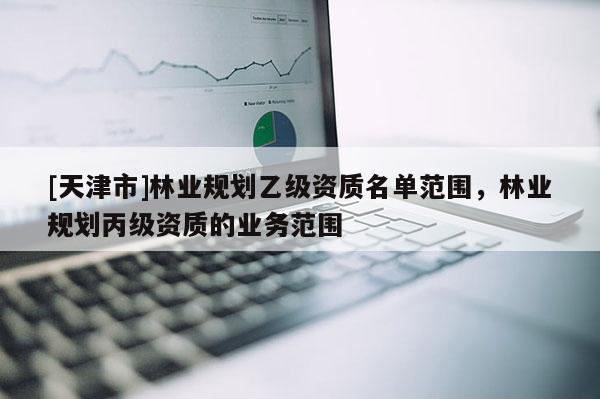 [天津市]林业规划乙级资质名单范围，林业规划丙级资质的业务范围