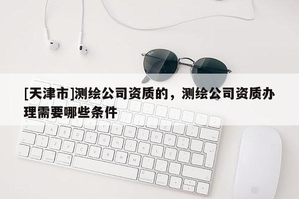 [天津市]测绘公司资质的，测绘公司资质办理需要哪些条件