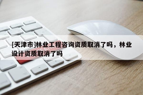 [天津市]林业工程咨询资质取消了吗，林业设计资质取消了吗