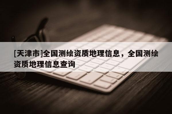 [天津市]全国测绘资质地理信息，全国测绘资质地理信息查询