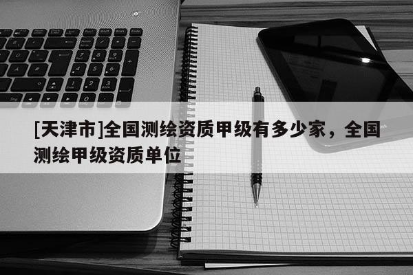 [天津市]全国测绘资质甲级有多少家，全国测绘甲级资质单位