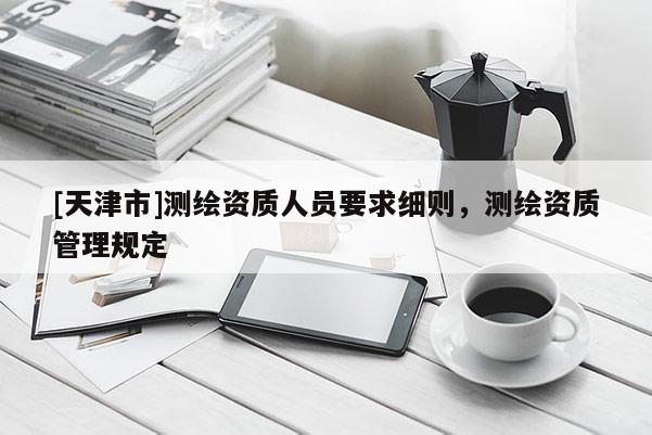 [天津市]测绘资质人员要求细则，测绘资质管理规定