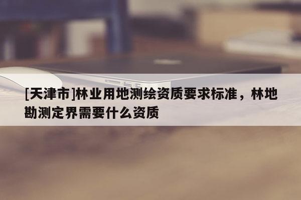[天津市]林业用地测绘资质要求标准，林地勘测定界需要什么资质