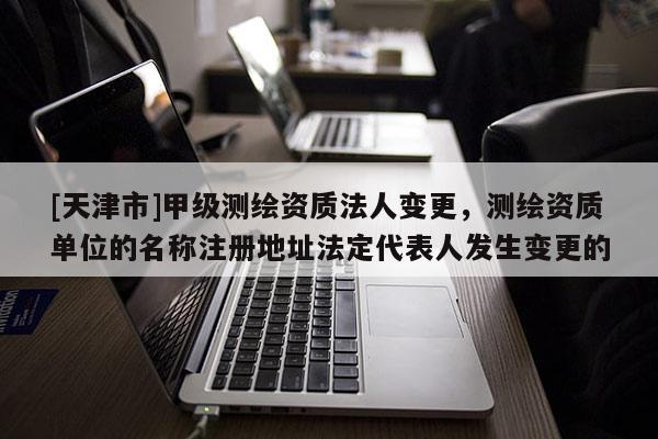 [天津市]甲级测绘资质法人变更，测绘资质单位的名称注册地址法定代表人发生变更的