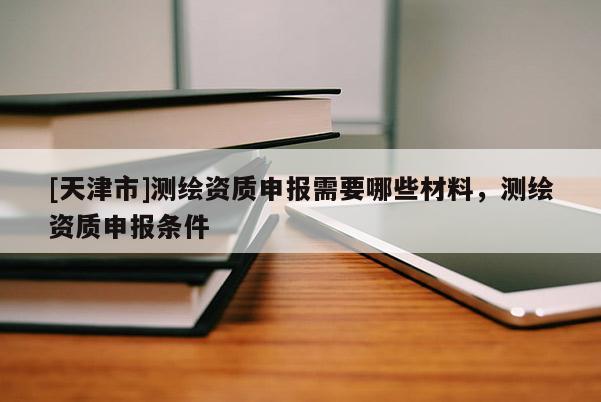 [天津市]测绘资质申报需要哪些材料，测绘资质申报条件