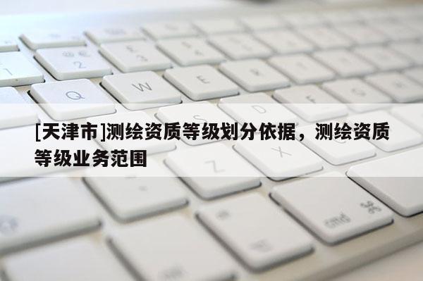 [天津市]测绘资质等级划分依据，测绘资质等级业务范围