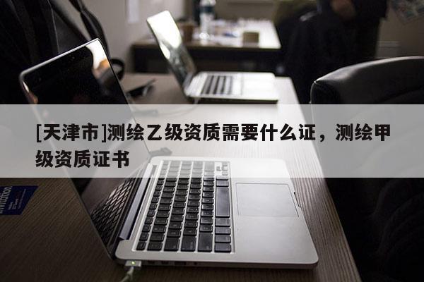 [天津市]测绘乙级资质需要什么证，测绘甲级资质证书