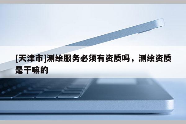 [天津市]测绘服务必须有资质吗，测绘资质是干嘛的