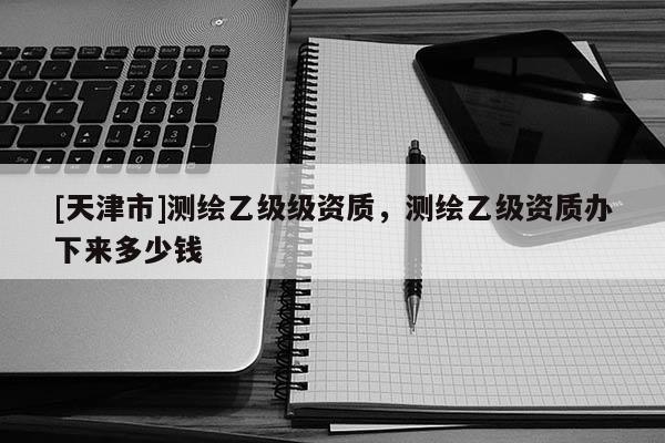 [天津市]测绘乙级级资质，测绘乙级资质办下来多少钱