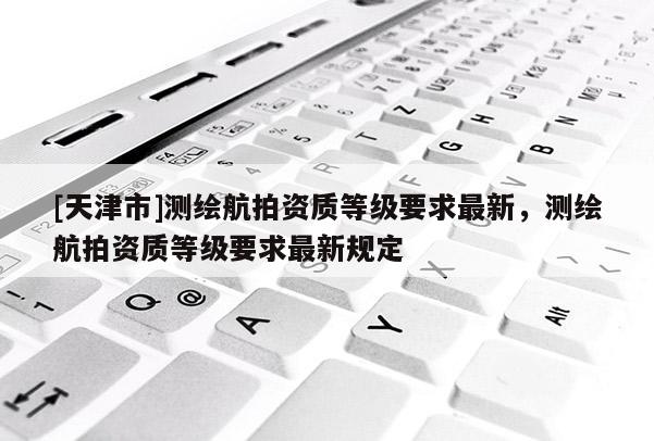 [天津市]测绘航拍资质等级要求最新，测绘航拍资质等级要求最新规定