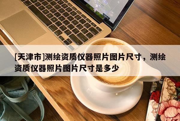 [天津市]测绘资质仪器照片图片尺寸，测绘资质仪器照片图片尺寸是多少