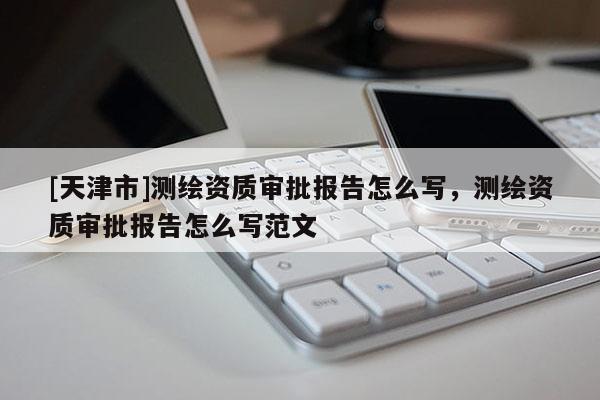 [天津市]测绘资质审批报告怎么写，测绘资质审批报告怎么写范文