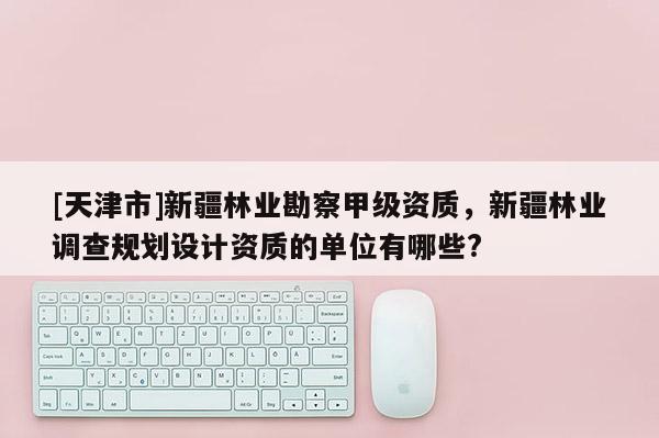 [天津市]新疆林业勘察甲级资质，新疆林业调查规划设计资质的单位有哪些?