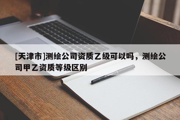 [天津市]测绘公司资质乙级可以吗，测绘公司甲乙资质等级区别