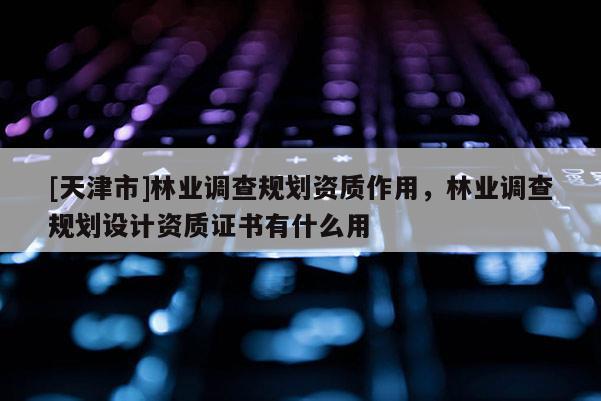 [天津市]林业调查规划资质作用，林业调查规划设计资质证书有什么用