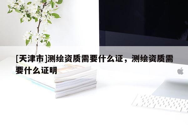 [天津市]测绘资质需要什么证，测绘资质需要什么证明