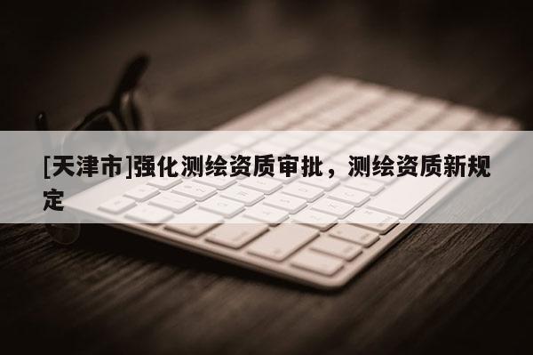 [天津市]强化测绘资质审批，测绘资质新规定