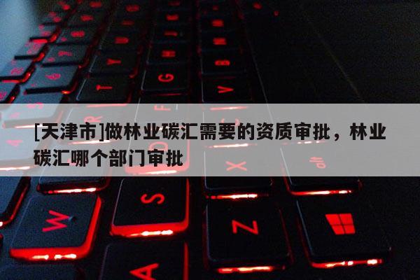 [天津市]做林业碳汇需要的资质审批，林业碳汇哪个部门审批