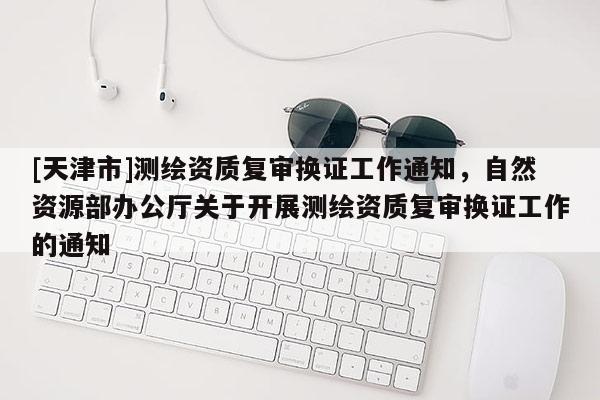[天津市]测绘资质复审换证工作通知，自然资源部办公厅关于开展测绘资质复审换证工作的通知