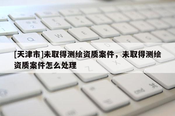 [天津市]未取得测绘资质案件，未取得测绘资质案件怎么处理