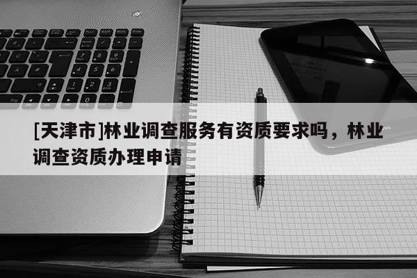 [天津市]林业调查服务有资质要求吗，林业调查资质办理申请