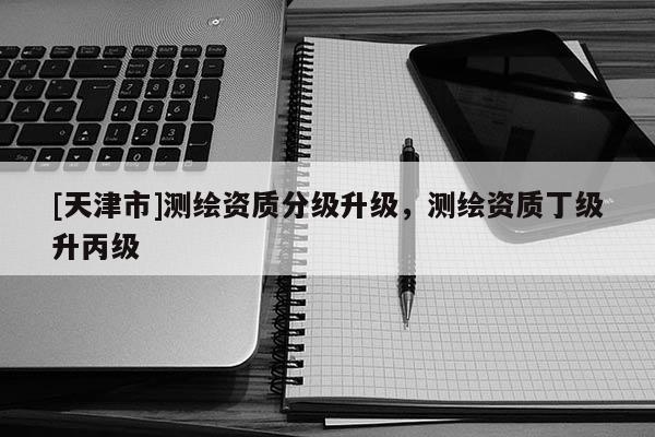 [天津市]测绘资质分级升级，测绘资质丁级升丙级