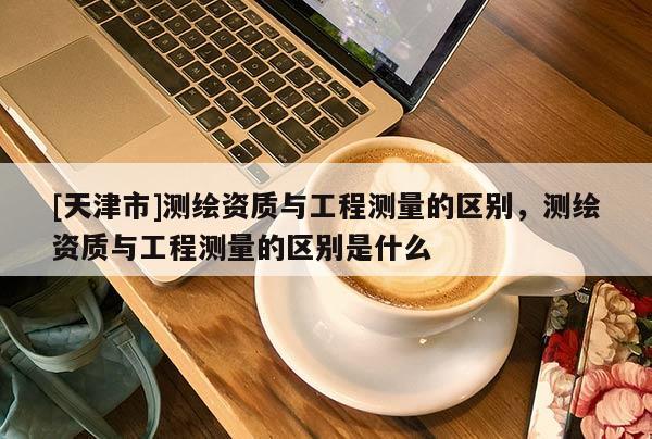 [天津市]测绘资质与工程测量的区别，测绘资质与工程测量的区别是什么