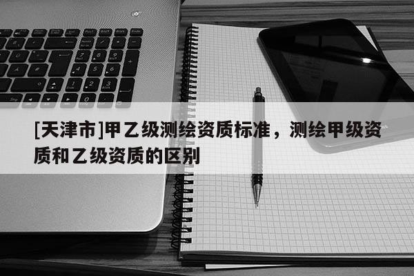 [天津市]甲乙级测绘资质标准，测绘甲级资质和乙级资质的区别