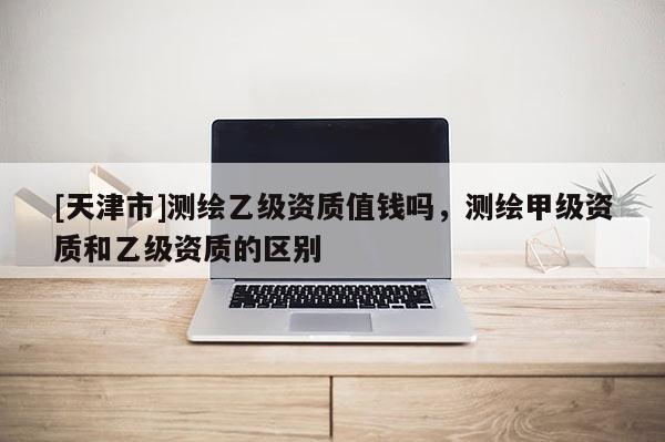 [天津市]测绘乙级资质值钱吗，测绘甲级资质和乙级资质的区别