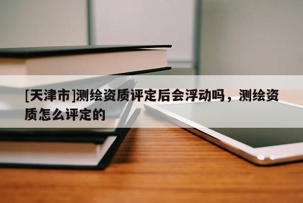[天津市]测绘资质评定后会浮动吗，测绘资质怎么评定的