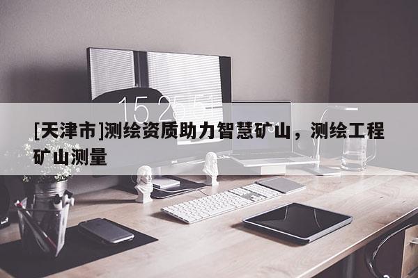 [天津市]测绘资质助力智慧矿山，测绘工程矿山测量