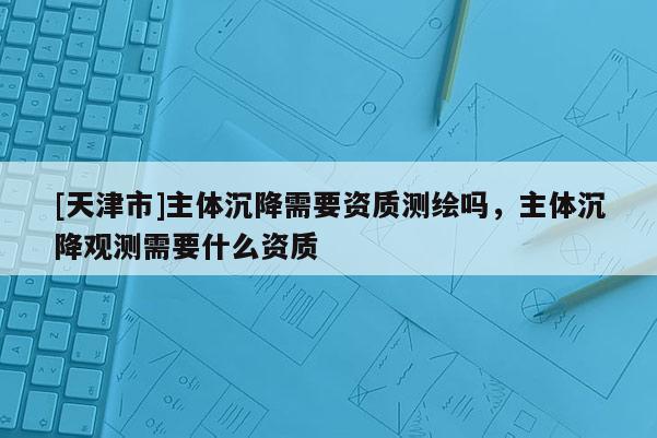[天津市]主体沉降需要资质测绘吗，主体沉降观测需要什么资质