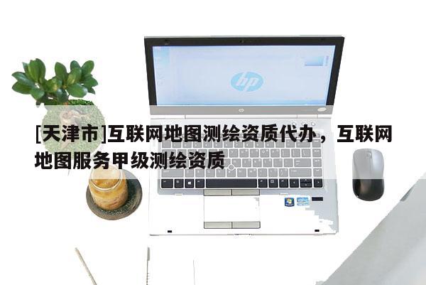 [天津市]互联网地图测绘资质代办，互联网地图服务甲级测绘资质