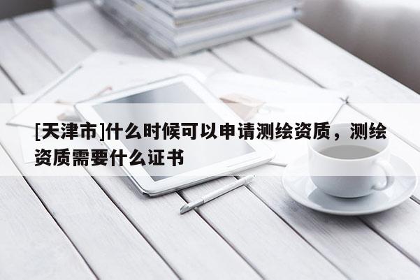 [天津市]什么时候可以申请测绘资质，测绘资质需要什么证书