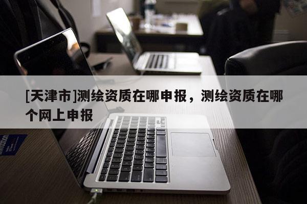 [天津市]测绘资质在哪申报，测绘资质在哪个网上申报