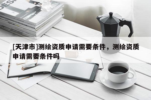 [天津市]测绘资质申请需要条件，测绘资质申请需要条件吗