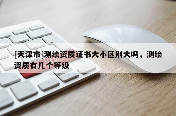 [天津市]测绘资质证书大小区别大吗，测绘资质有几个等级